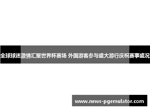 全球球迷激情汇聚世界杯赛场 外国游客参与盛大游行庆祝赛事盛况