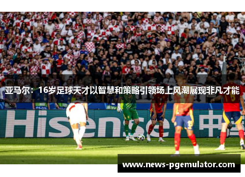 亚马尔：16岁足球天才以智慧和策略引领场上风潮展现非凡才能