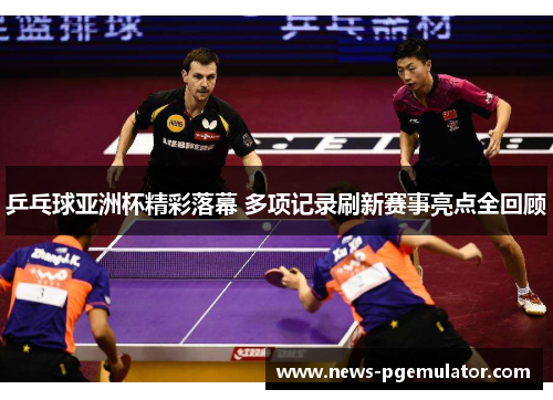 乒乓球亚洲杯精彩落幕 多项记录刷新赛事亮点全回顾