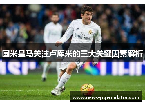 国米皇马关注卢库米的三大关键因素解析