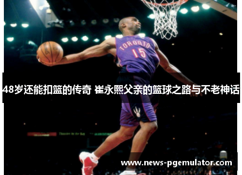 48岁还能扣篮的传奇 崔永熙父亲的篮球之路与不老神话