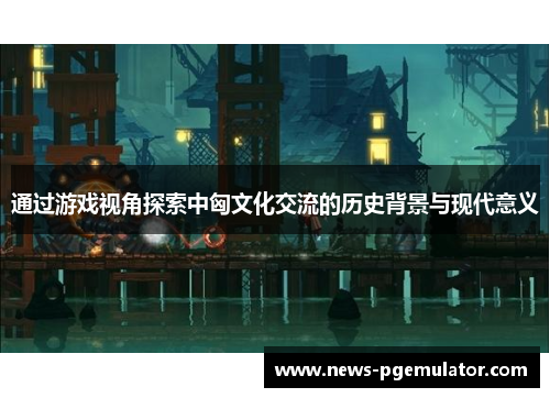 通过游戏视角探索中匈文化交流的历史背景与现代意义