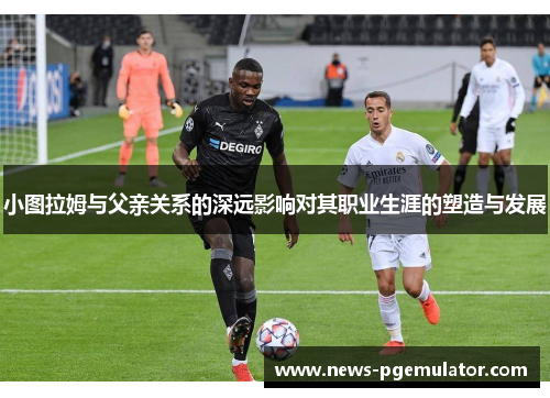 小图拉姆与父亲关系的深远影响对其职业生涯的塑造与发展