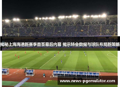 揭秘上海海港新赛季首签幕后内幕 揭示转会数据与球队布局新策略