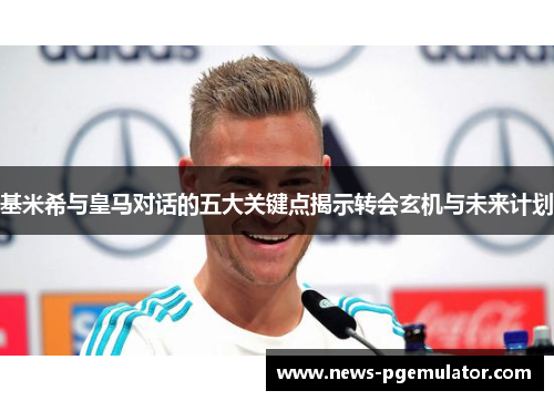基米希与皇马对话的五大关键点揭示转会玄机与未来计划
